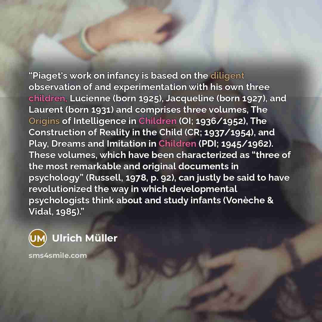 “Piaget's work on infancy is based on the diligent observation of and experimentation with his own three children, Lucienne (born 1925), Jacqueline (born 1927), and Laurent (born 1931) and comprises three volumes, The Origins of Intelligence in Children (OI; 1936/1952), The Construction of Reality…” quote by Ulrich Müller