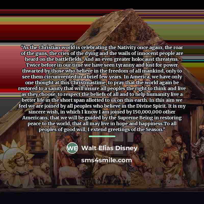 “As the Christian world is celebrating the Nativity once again, the roar of the guns, the cries of the dying and the wails of innocent people are heard on the battlefields. And an even greater holocaust threatens. Twice before in our time we have seen tyranny and lust for power thwarted by those…” quote by Walt Elias Disney
