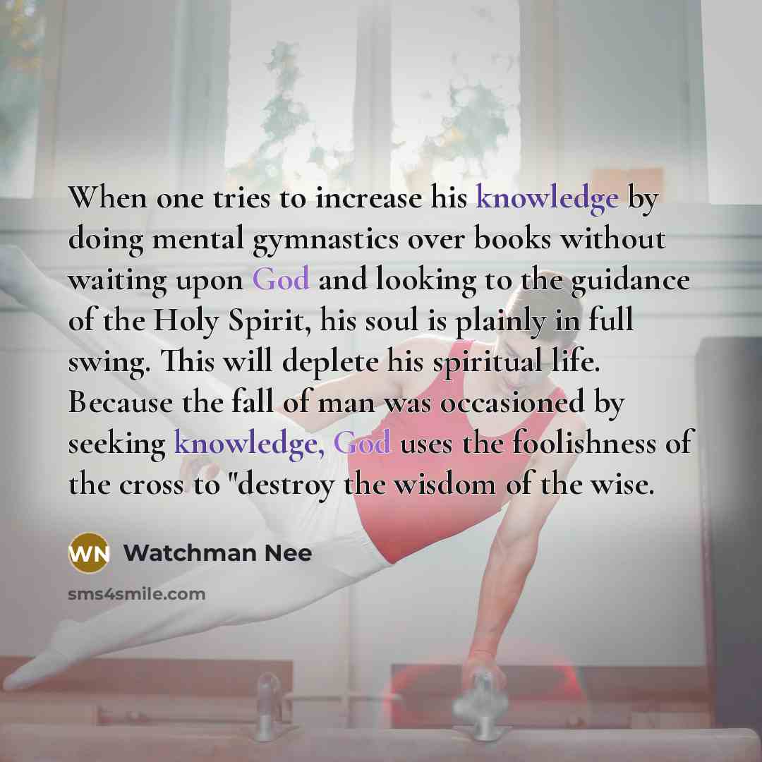 “When one tries to increase his knowledge by doing mental gymnastics over books without waiting upon God and looking to the guidance of the Holy Spirit, his soul is plainly in full swing. This will deplete his spiritual life. Because the fall of man was occasioned by seeking knowledge, God uses the…” quote by Watchman Nee