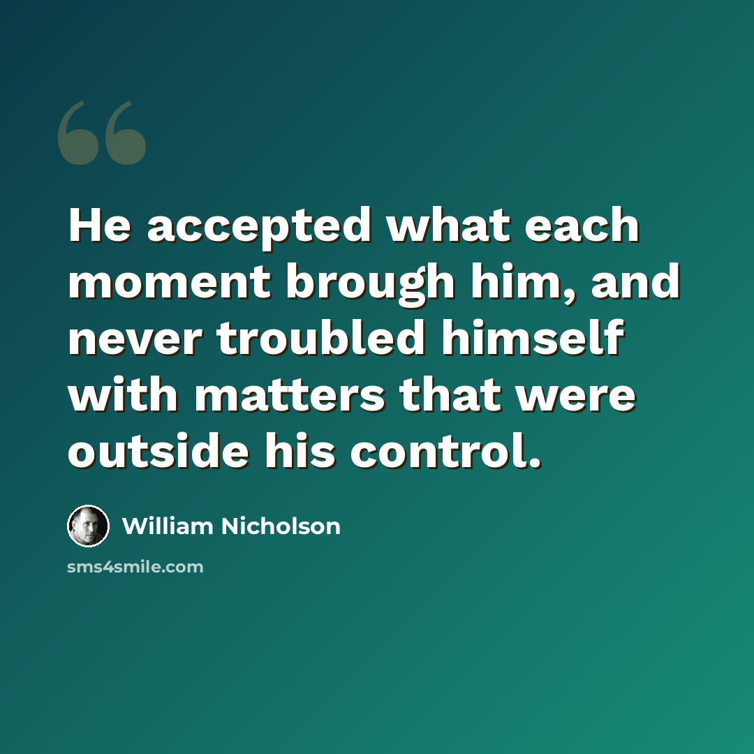 “He accepted what each moment brough him, and never troubled himself with matters that were outside his control.” quote by William Nicholson