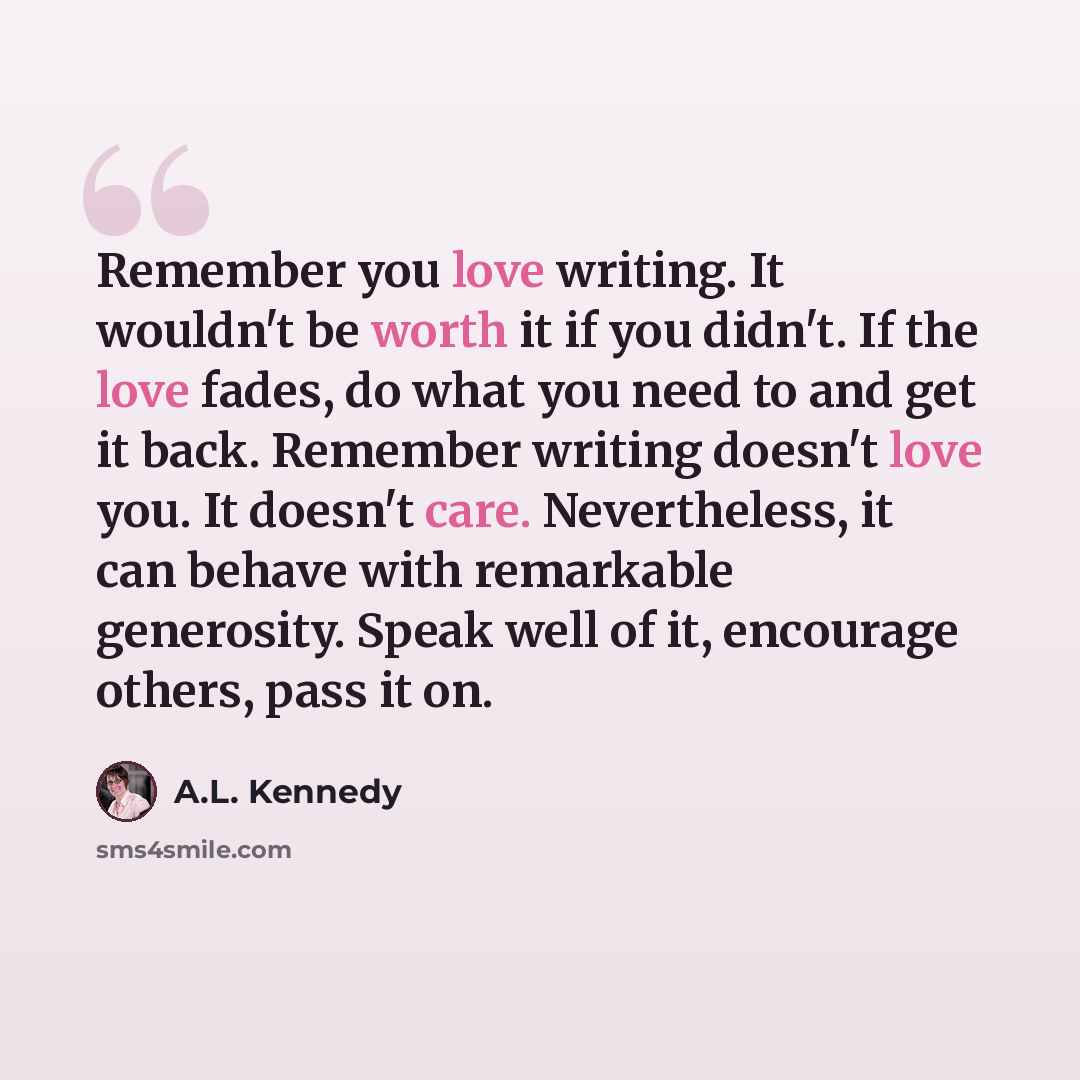 “Remember you love writing. It wouldn't be worth it if you didn't. If the love fades, do what you need to and get it back. Remember writing doesn't love you. It doesn't care. Nevertheless, it can behave with remarkable generosity. Speak well of it, encourage others, pass it on.” quote by A.L. Kennedy