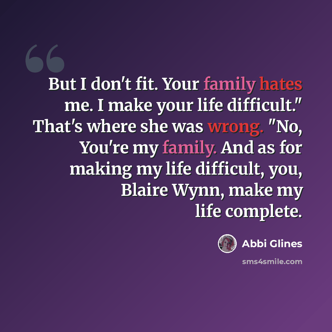 “But I don't fit. Your family hates me. I make your life difficult." That's where she was wrong. "No, You're my family. And as for making my life difficult, you, Blaire Wynn, make my life complete.” quote by Abbi Glines