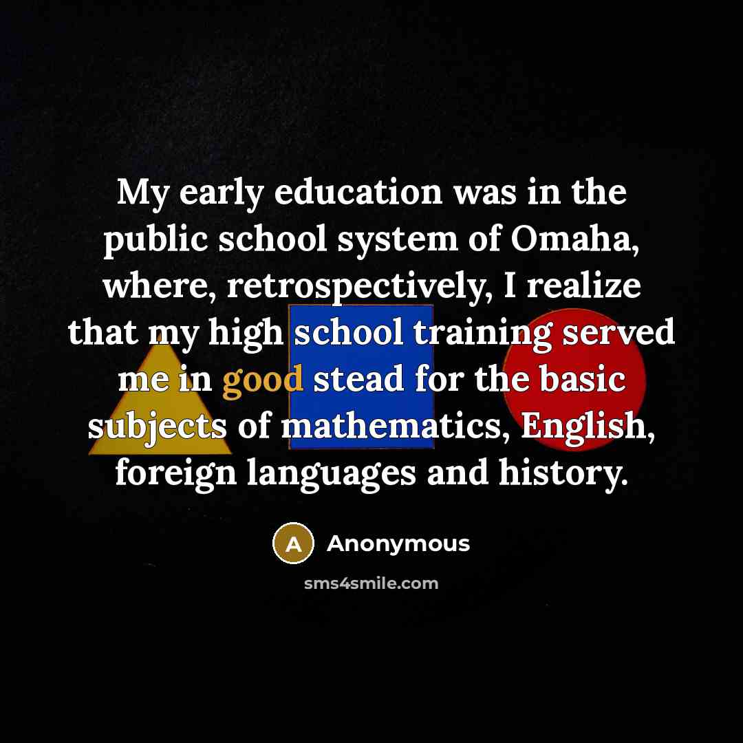 “My early education was in the public school system of Omaha, where, retrospectively, I realize that my high school training served me in good stead for the basic subjects of mathematics, English, foreign languages and history.” quote by Anonymous