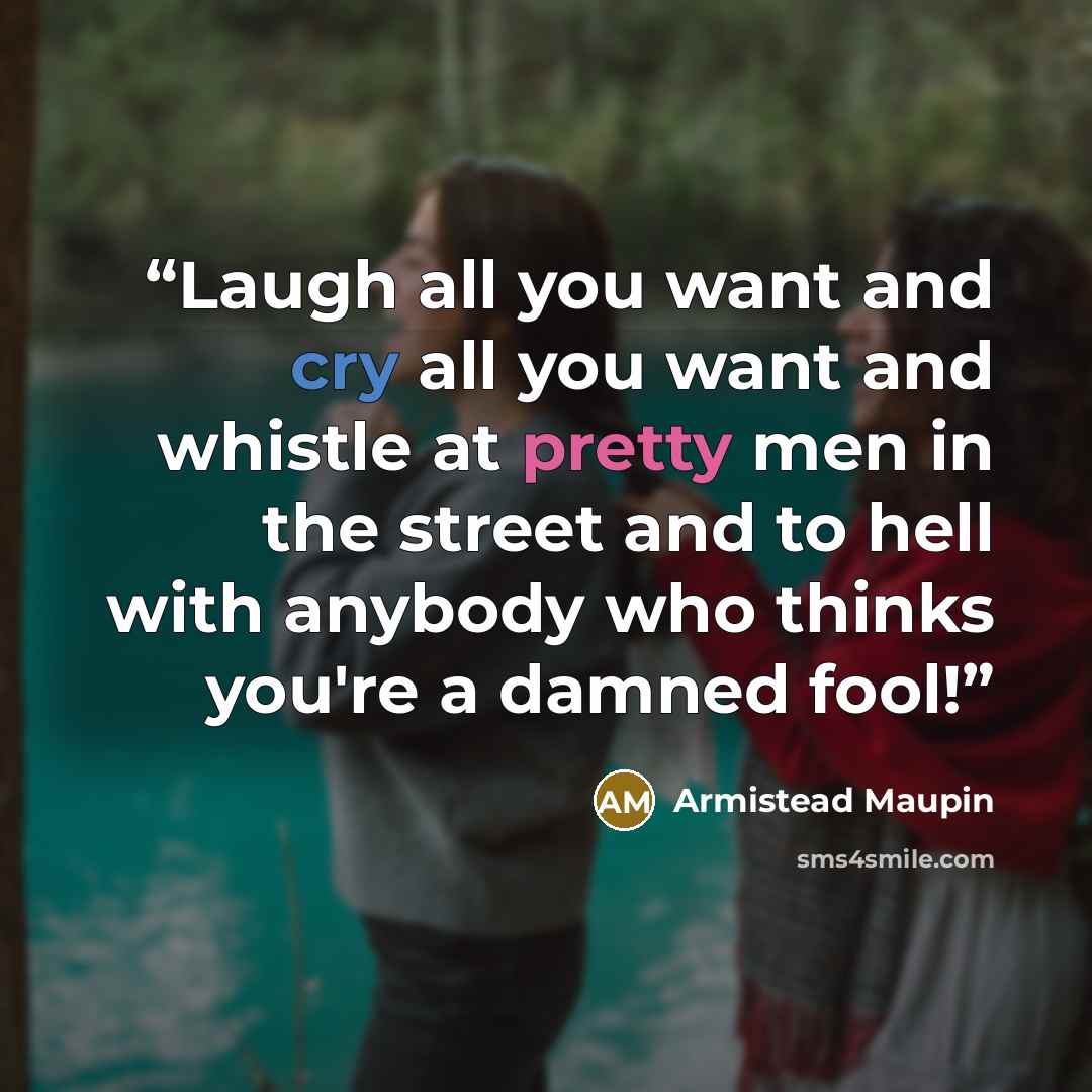“Laugh all you want and cry all you want and whistle at pretty men in the street and to hell with anybody who thinks you're a damned fool!” quote by Armistead Maupin