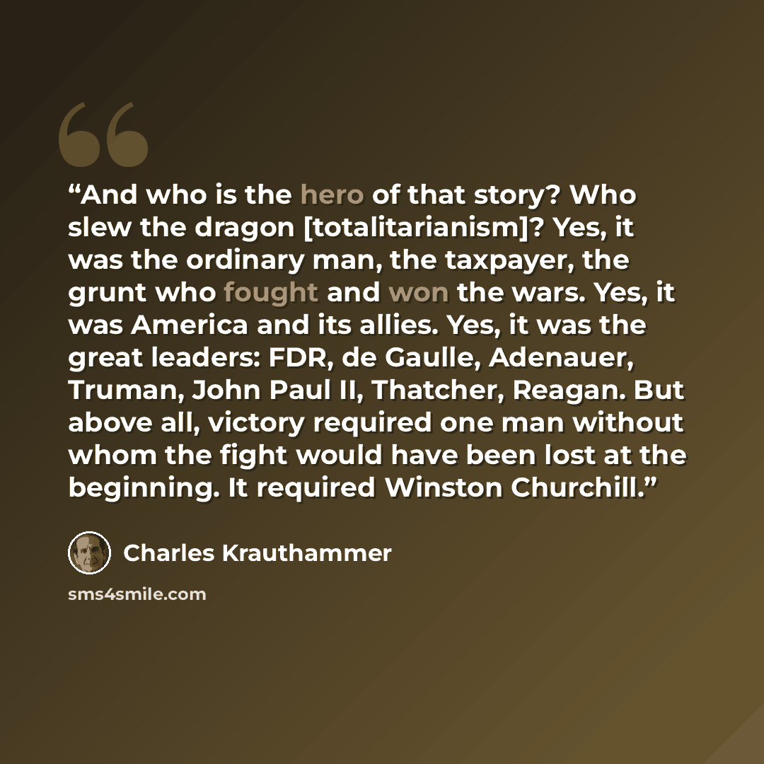 “And who is the hero of that story? Who slew the dragon [totalitarianism]? Yes, it was the ordinary man, the taxpayer, the grunt who fought and won the wars. Yes, it was America and its allies. Yes, it was the great leaders: FDR, de Gaulle, Adenauer, Truman, John Paul II, Thatcher, Reagan. But…” quote by Charles Krauthammer