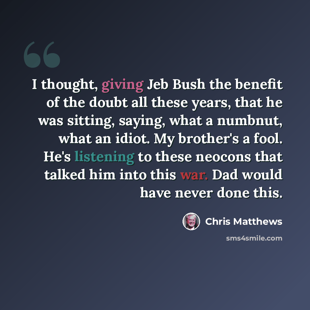“I thought, giving Jeb Bush the benefit of the doubt all these years, that he was sitting, saying, what a numbnut, what an idiot. My brother's a fool. He's listening to these neocons that talked him into this war. Dad would have never done this.” quote by Chris Matthews