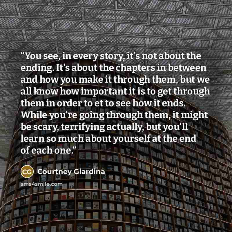 “You see, in every story, it's not about the ending. It's about the chapters in between and how you make it through them, but we all know how important it is to get through them in order to et to see how it ends. While you're going through them, it might be scary, terrifying actually, but you'll…” quote by Courtney Giardina