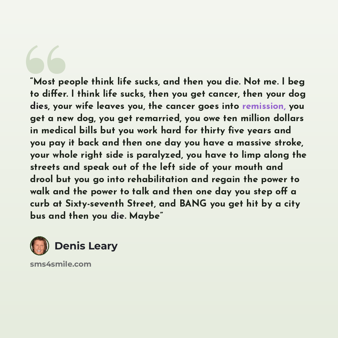 “Most people think life sucks, and then you die. Not me. I beg to differ. I think life sucks, then you get cancer, then your dog dies, your wife leaves you, the cancer goes into remission, you get a new dog, you get remarried, you owe ten million dollars in medical bills but you work hard for…” quote by Denis Leary