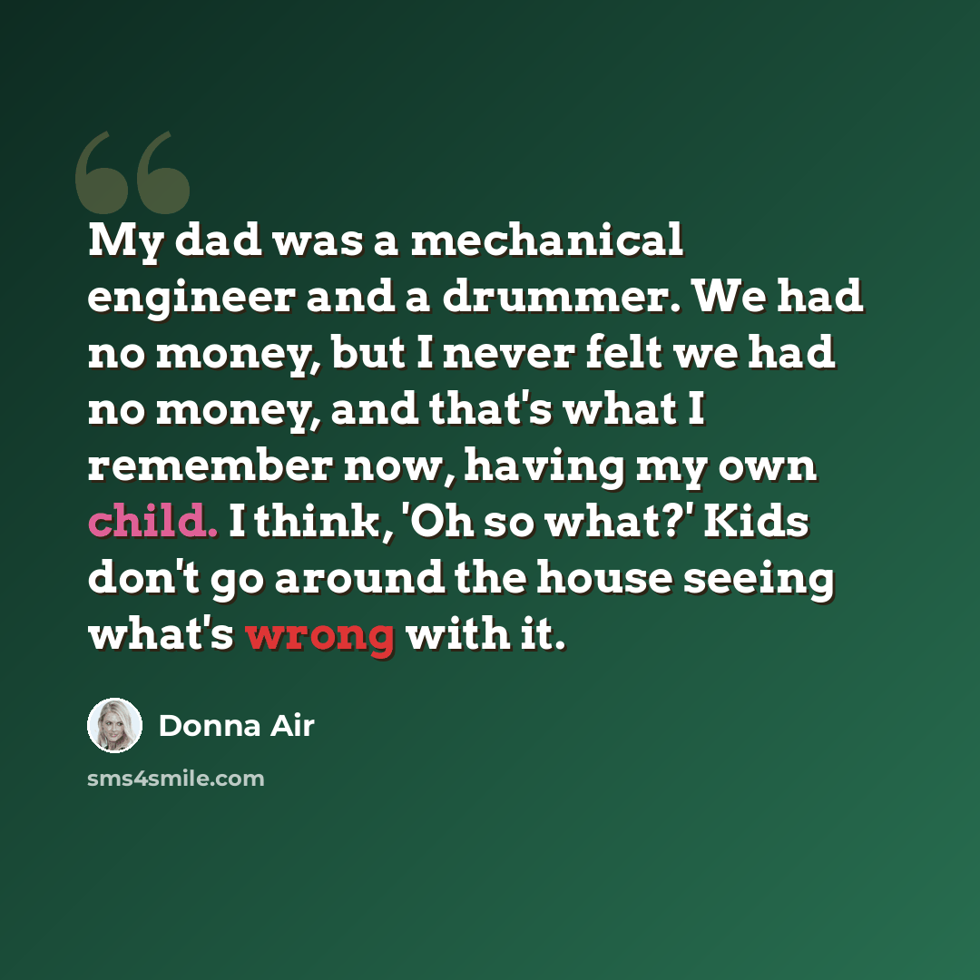 “My dad was a mechanical engineer and a drummer. We had no money, but I never felt we had no money, and that's what I remember now, having my own child. I think, 'Oh so what?' Kids don't go around the house seeing what's wrong with it.” quote by Donna Air