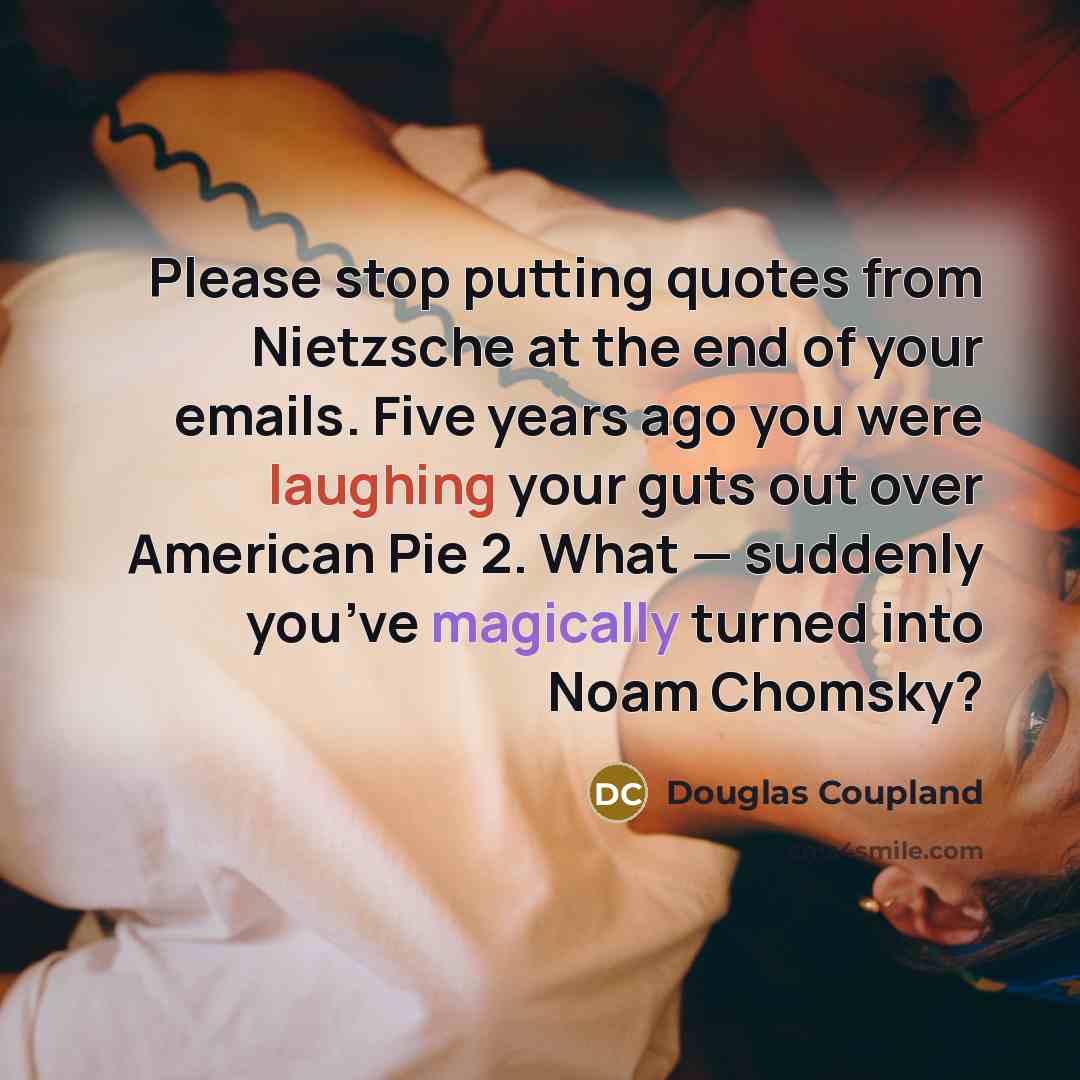 “Please stop putting quotes from Nietzsche at the end of your emails. Five years ago you were laughing your guts out over American Pie 2. What — suddenly you’ve magically turned into Noam Chomsky?” quote by Douglas Coupland