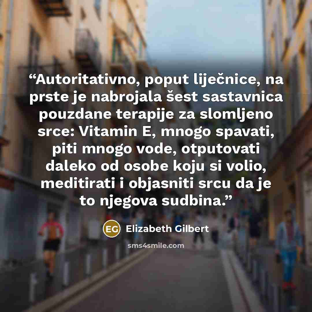 “Autoritativno, poput liječnice, na prste je nabrojala šest sastavnica pouzdane terapije za slomljeno srce: Vitamin E, mnogo spavati, piti mnogo vode, otputovati daleko od osobe koju si volio, meditirati i objasniti srcu da je to njegova sudbina.” quote by Elizabeth Gilbert