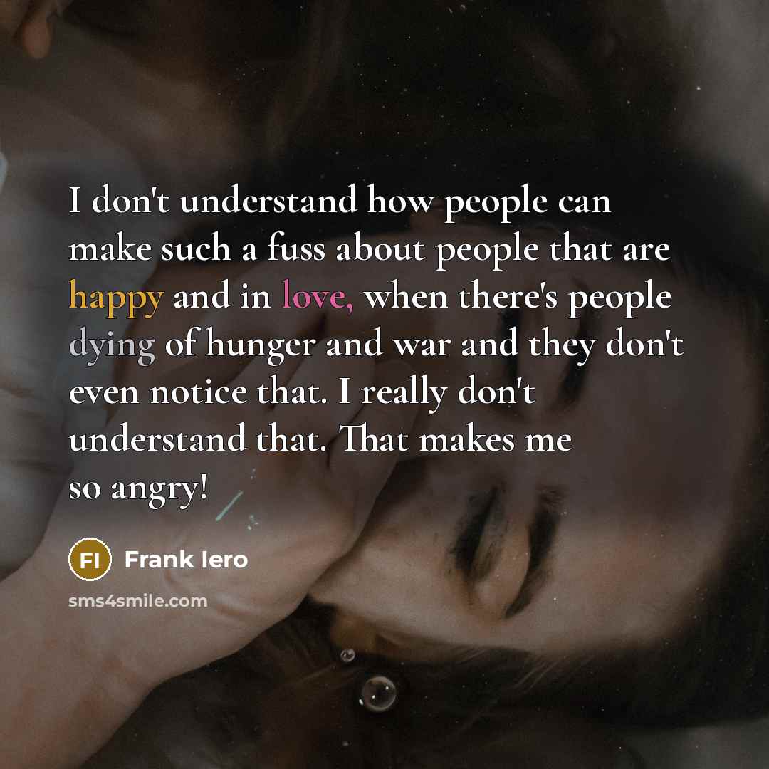“I don't understand how people can make such a fuss about people that are happy and in love, when there's people dying of hunger and war and they don't even notice that. I really don't understand that. That makes me so angry!” quote by Frank Iero
