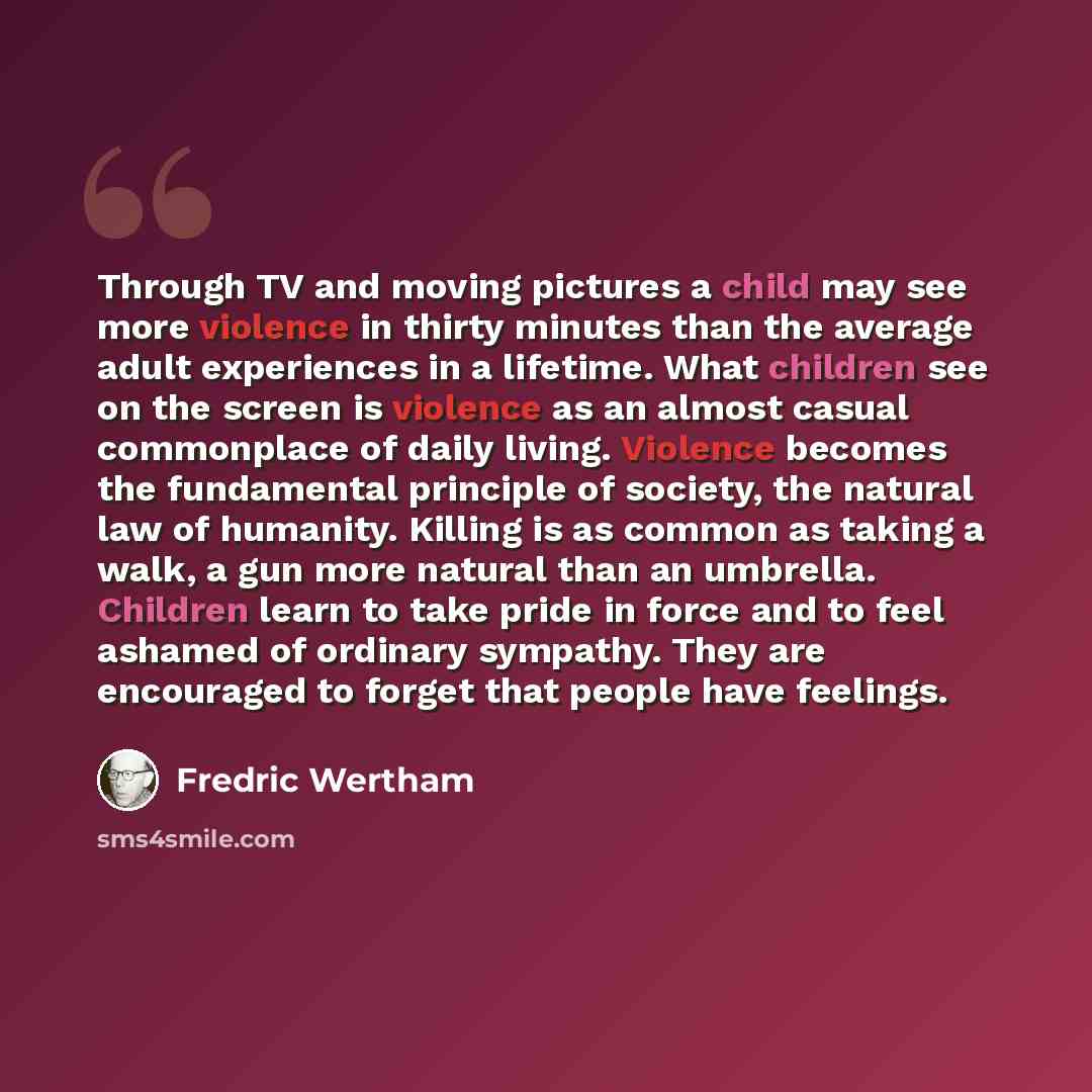 “Through TV and moving pictures a child may see more violence in thirty minutes than the average adult experiences in a lifetime. What children see on the screen is violence as an almost casual commonplace of daily living. Violence becomes the fundamental principle of society, the natural law of…” quote by Fredric Wertham