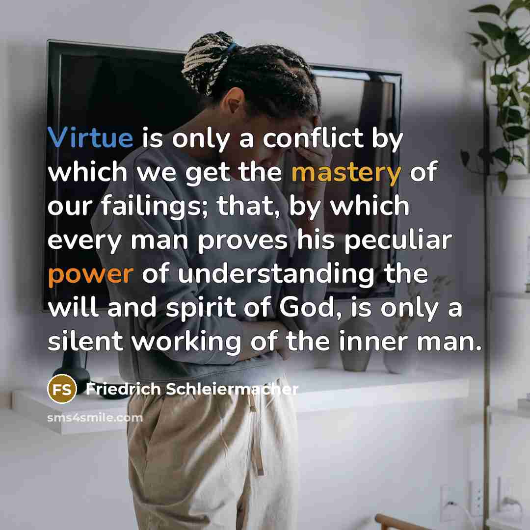 “Virtue is only a conflict by which we get the mastery of our failings; that, by which every man proves his peculiar power of understanding the will and spirit of God, is only a silent working of the inner man.” quote by Friedrich Schleiermacher