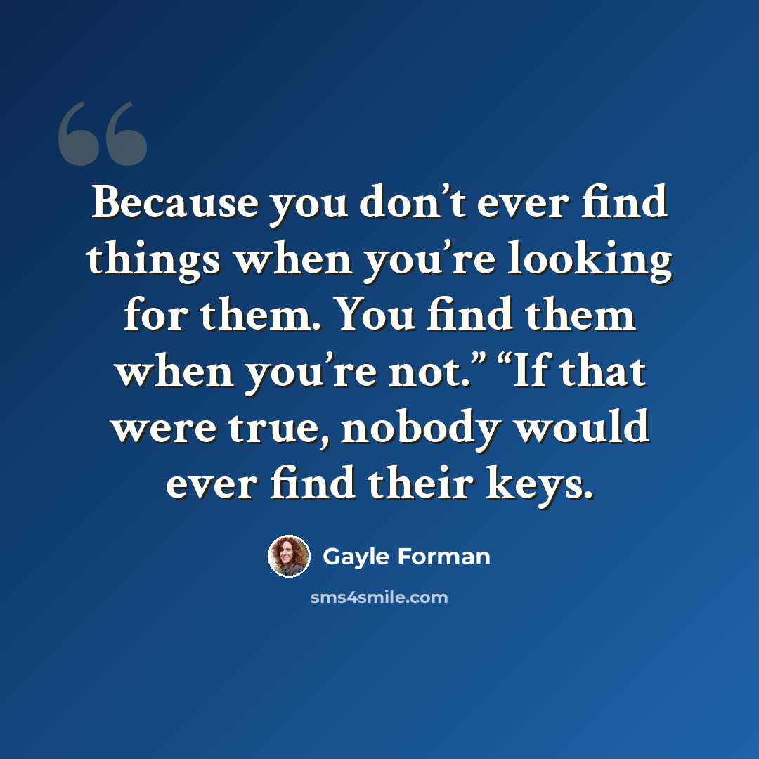 “Because you don’t ever find things when you’re looking for them. You find them when you’re not.” “If that were true, nobody would ever find their keys.” quote by Gayle Forman