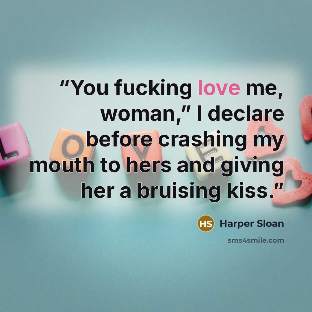 “You fucking love me, woman,” I declare before crashing my mouth to hers and giving her a bruising kiss.” quote by Harper Sloan
