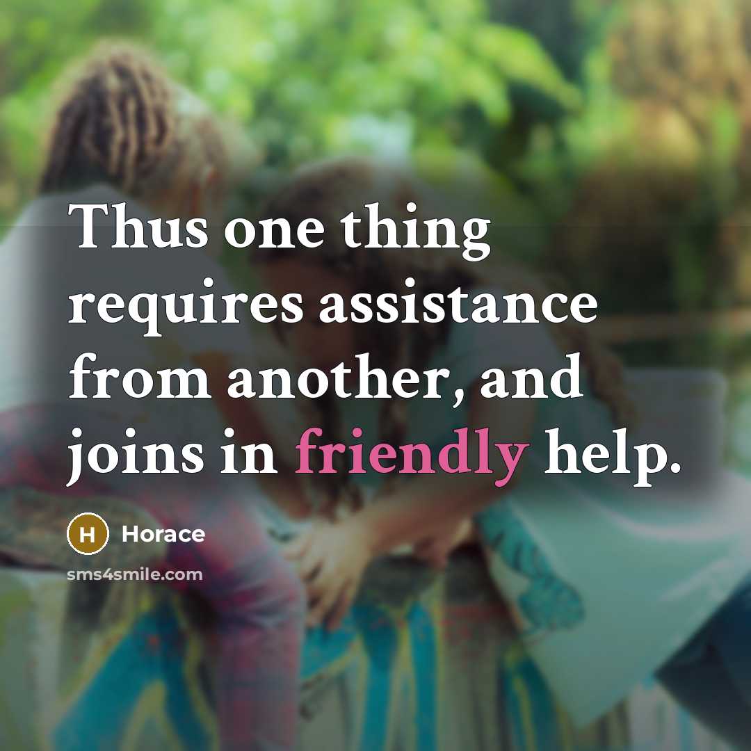 “Thus one thing requires assistance from another, and joins in friendly help.” quote by Horace