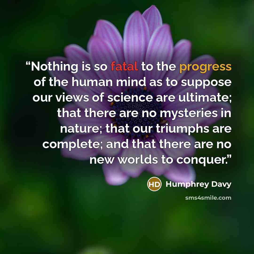 “Nothing is so fatal to the progress of the human mind as to suppose our views of science are ultimate; that there are no mysteries in nature; that our triumphs are complete; and that there are no new worlds to conquer.” quote by Humphrey Davy