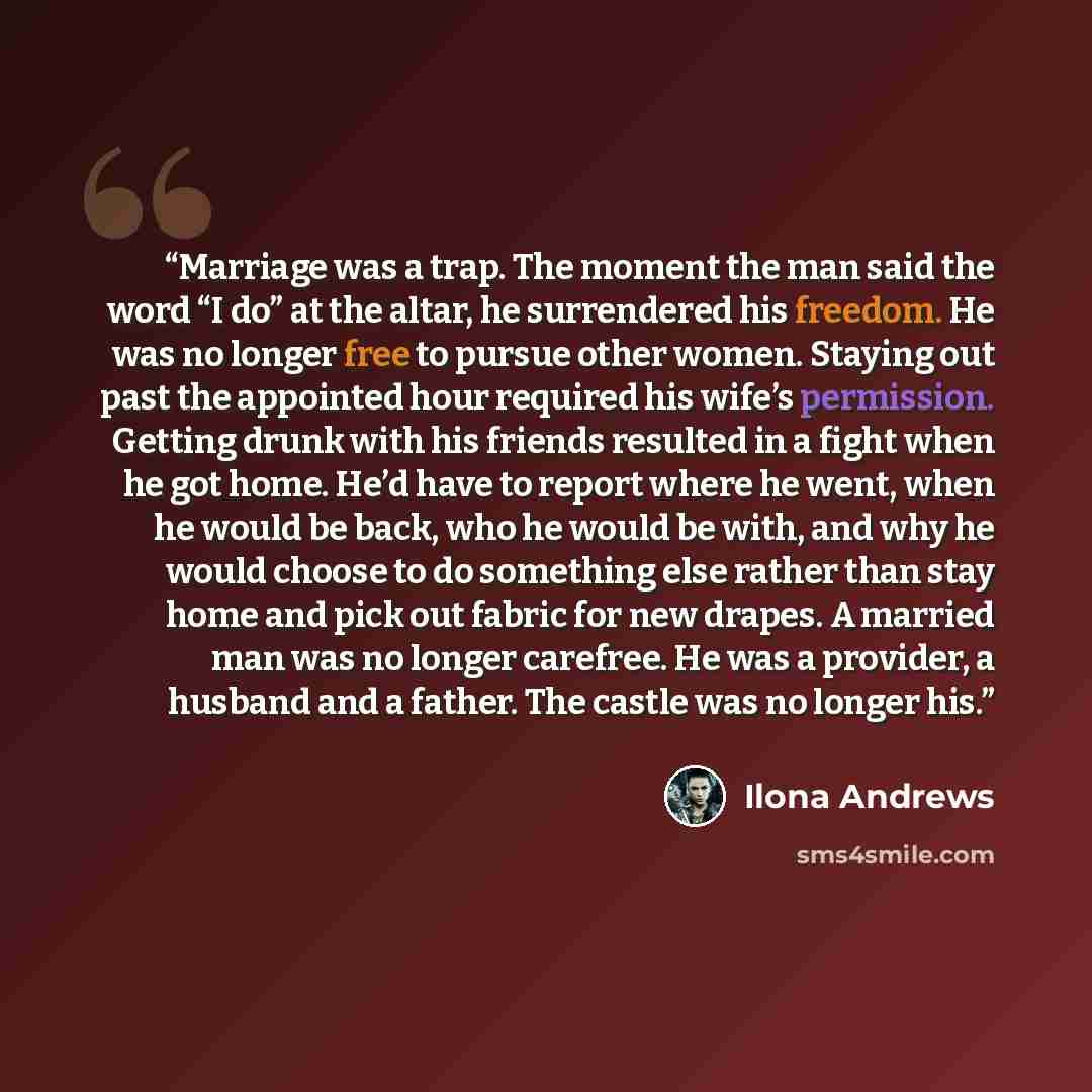 “Marriage was a trap. The moment the man said the word “I do” at the altar, he surrendered his freedom. He was no longer free to pursue other women. Staying out past the appointed hour required his wife’s permission. Getting drunk with his friends resulted in a fight when he got home. He’d have to…” quote by Ilona Andrews