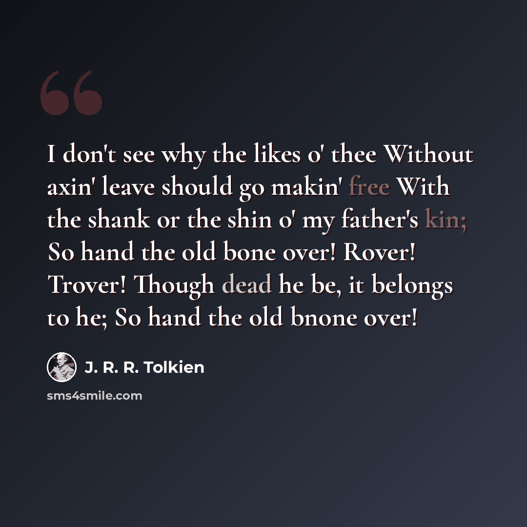“I don't see why the likes o' thee Without axin' leave should go makin' free With the shank or the shin o' my father's kin; So hand the old bone over! Rover! Trover! Though dead he be, it belongs to he; So hand the old bnone over!” quote by J. R. R. Tolkien