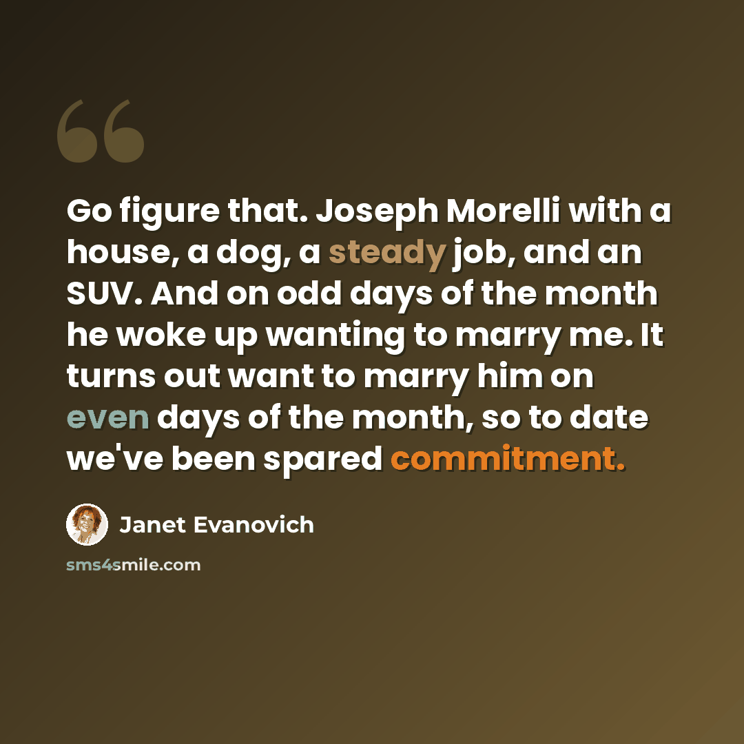 “Go figure that. Joseph Morelli with a house, a dog, a steady job, and an SUV. And on odd days of the month he woke up wanting to marry me. It turns out want to marry him on even days of the month, so to date we've been spared commitment.” quote by Janet Evanovich