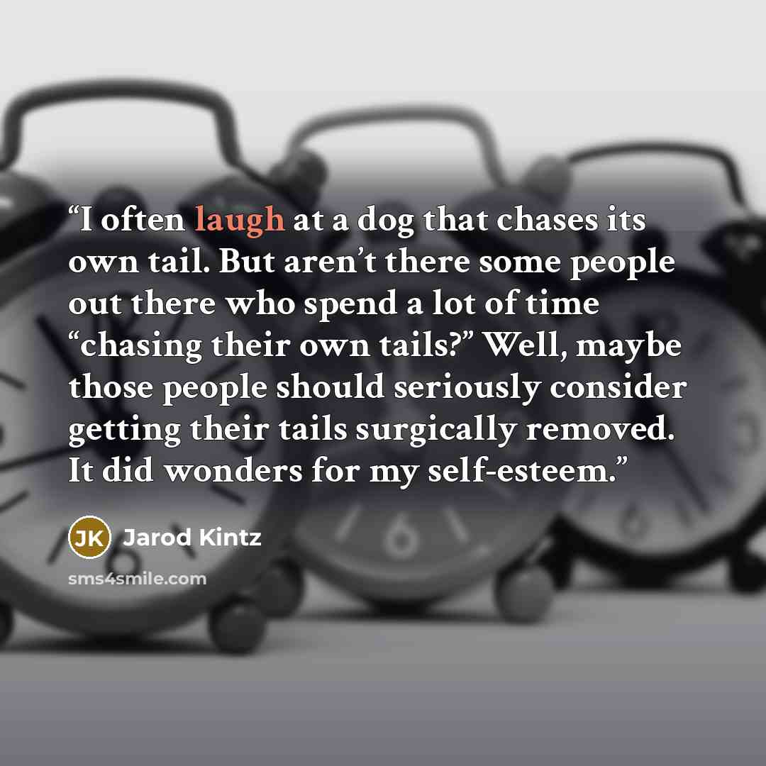 “I often laugh at a dog that chases its own tail. But aren’t there some people out there who spend a lot of time “chasing their own tails?” Well, maybe those people should seriously consider getting their tails surgically removed. It did wonders for my self-esteem.” quote by Jarod Kintz