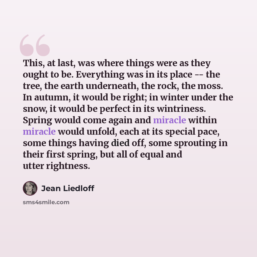 “This, at last, was where things were as they ought to be. Everything was in its place -- the tree, the earth underneath, the rock, the moss. In autumn, it would be right; in winter under the snow, it would be perfect in its wintriness. Spring would come again and miracle within miracle would…” quote by Jean Liedloff