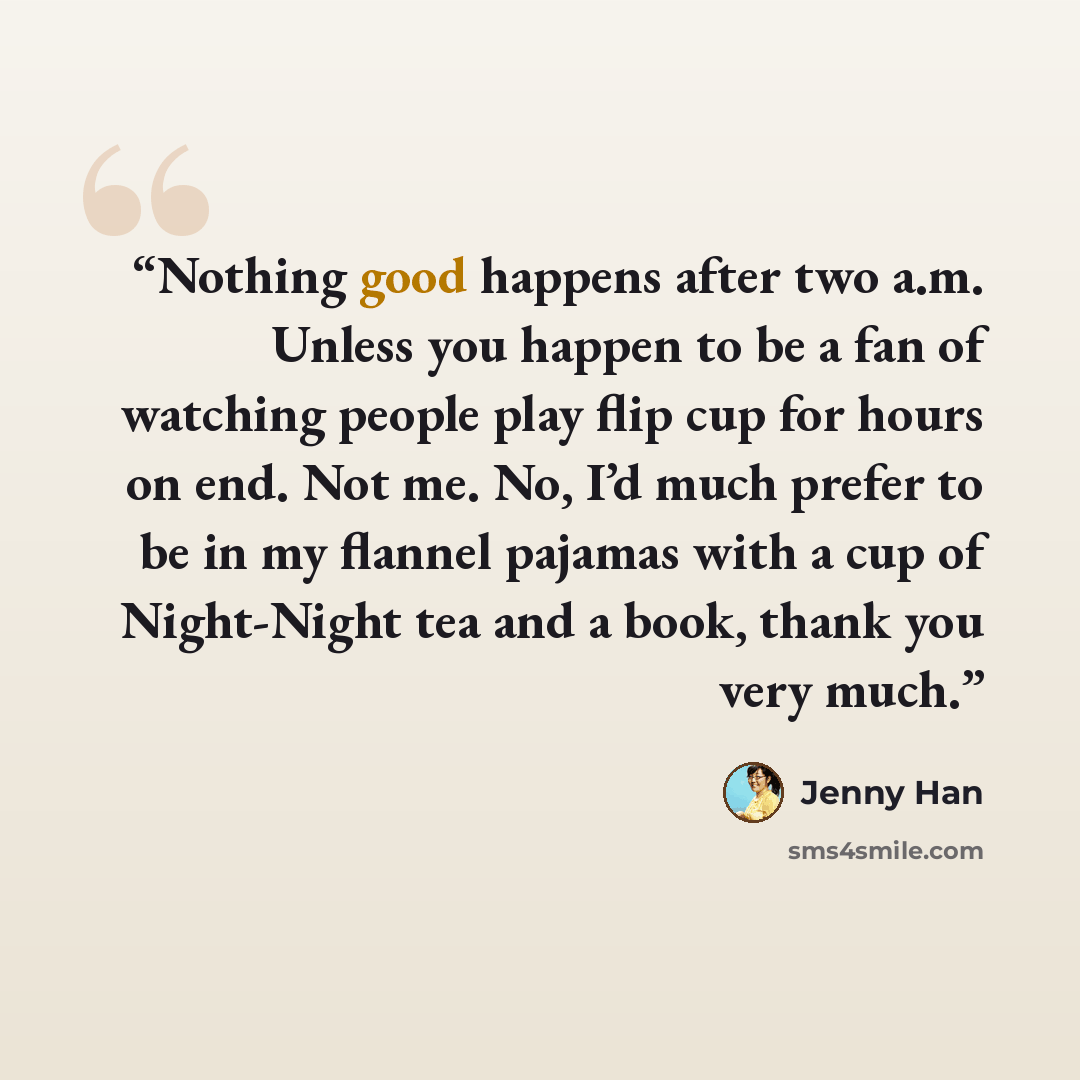“Nothing good happens after two a.m. Unless you happen to be a fan of watching people play flip cup for hours on end. Not me. No, I’d much prefer to be in my flannel pajamas with a cup of Night-Night tea and a book, thank you very much.” quote by Jenny Han