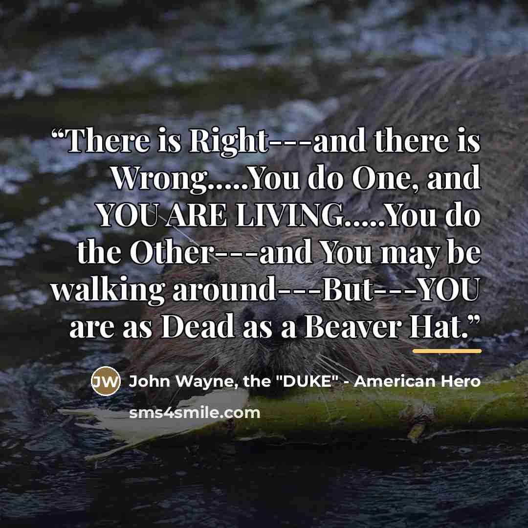 “There is Right---and there is Wrong…You do One, and YOU ARE LIVING…You do the Other---and You may be walking around---But---YOU are as Dead as a Beaver Hat.” quote by the - American Hero John Wayne