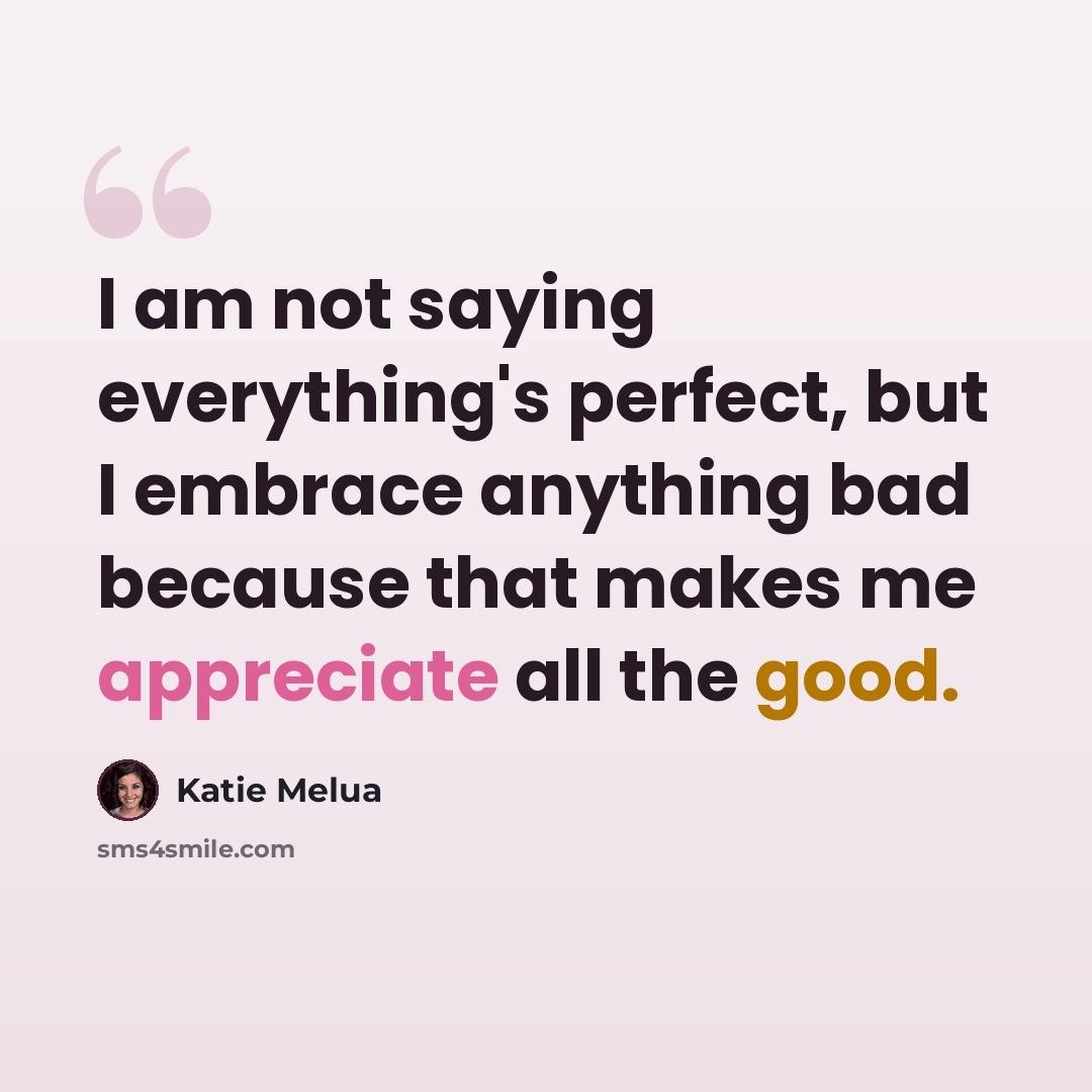 “I am not saying everything's perfect, but I embrace anything bad because that makes me appreciate all the good.” quote by Katie Melua