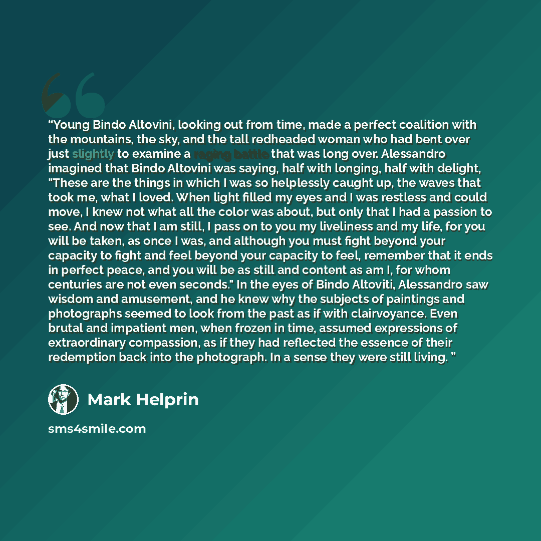 “Young Bindo Altovini, looking out from time, made a perfect coalition with the mountains, the sky, and the tall redheaded woman who had bent over just slightly to examine a raging battle that was long over. Alessandro imagined that Bindo Altovini was saying, half with longing, half with delight…” quote by Mark Helprin