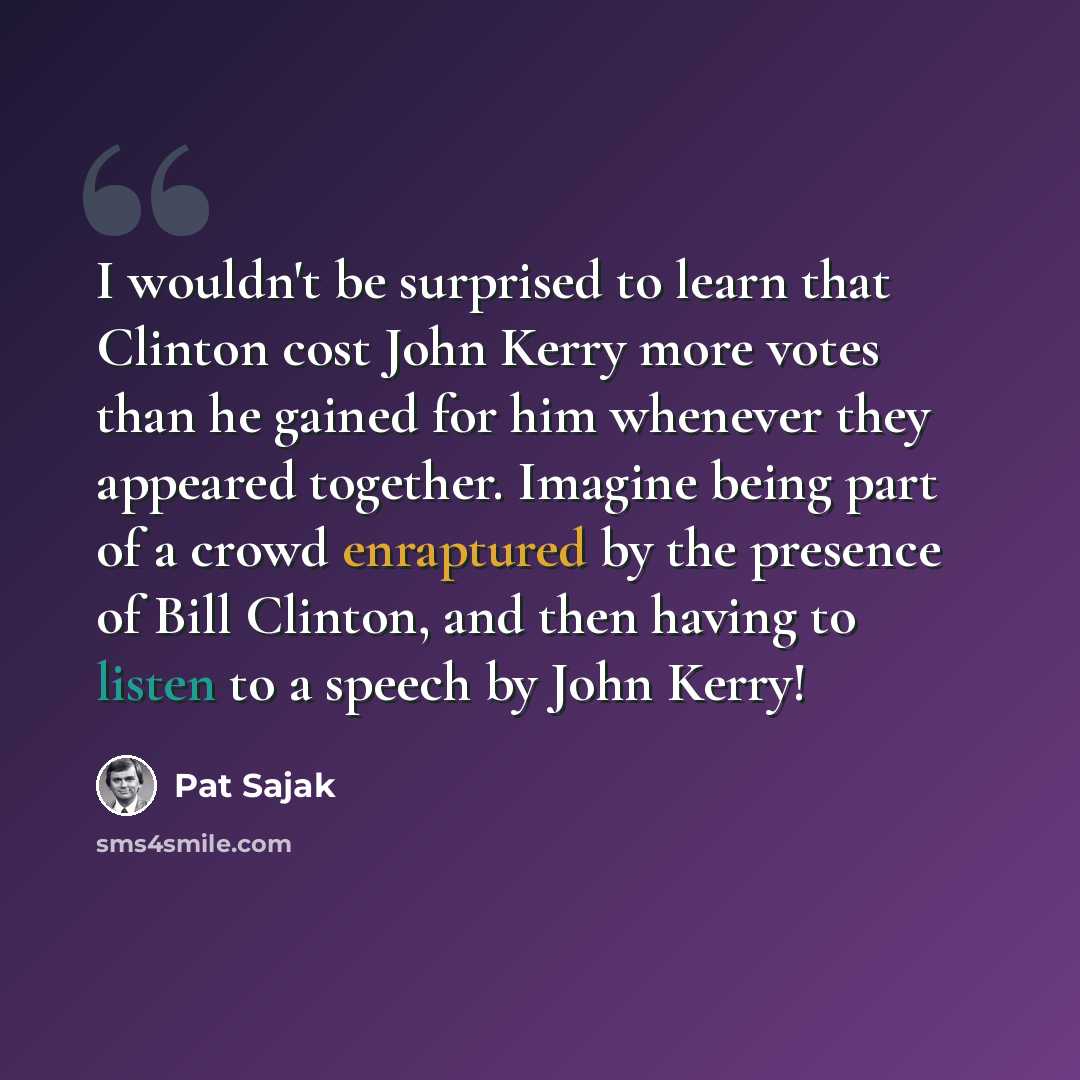 “I wouldn't be surprised to learn that Clinton cost John Kerry more votes than he gained for him whenever they appeared together. Imagine being part of a crowd enraptured by the presence of Bill Clinton, and then having to listen to a speech by John Kerry!” quote by Pat Sajak