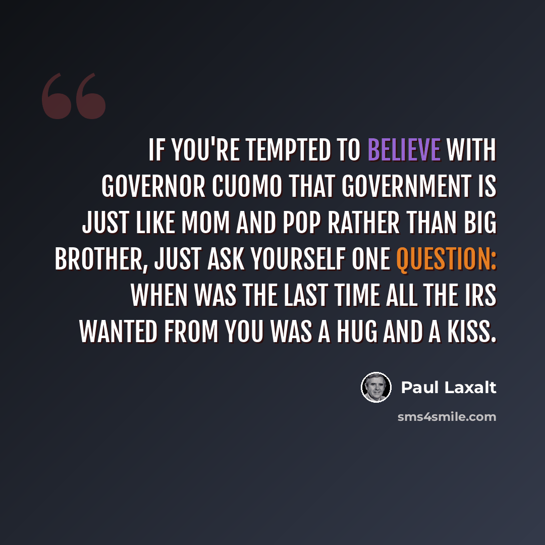 “If you're tempted to believe with Governor Cuomo that government is just like Mom and Pop rather than Big Brother, just ask yourself one question: When was the last time all the IRS wanted from you was a hug and a kiss.” quote by Paul Laxalt