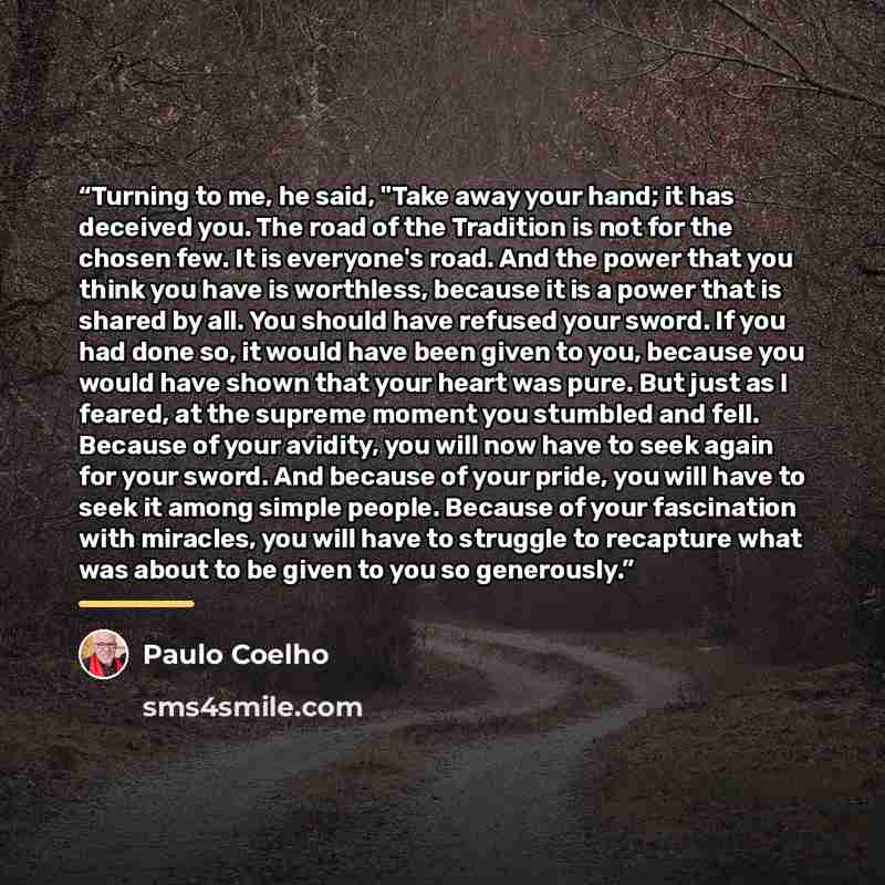 “Turning to me, he said, "Take away your hand; it has deceived you. The road of the Tradition is not for the chosen few. It is everyone's road. And the power that you think you have is worthless, because it is a power that is shared by all. You should have refused your sword. If you had done so, it…” quote by Paulo Coelho