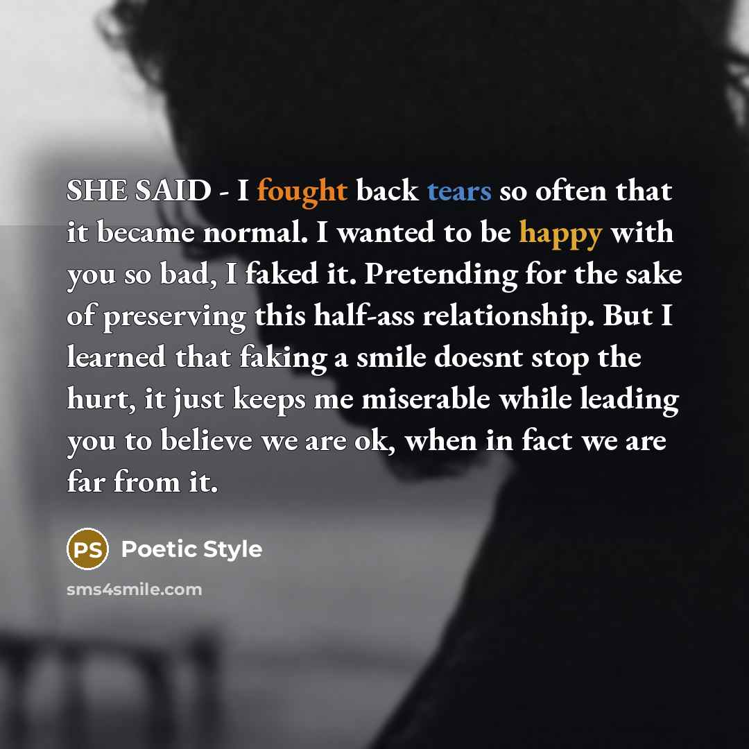 “SHE SAID - I fought back tears so often that it became normal. I wanted to be happy with you so bad, I faked it. Pretending for the sake of preserving this half-ass relationship. But I learned that faking a smile doesnt stop the hurt, it just keeps me miserable while leading you to believe we are…” quote by Poetic Style