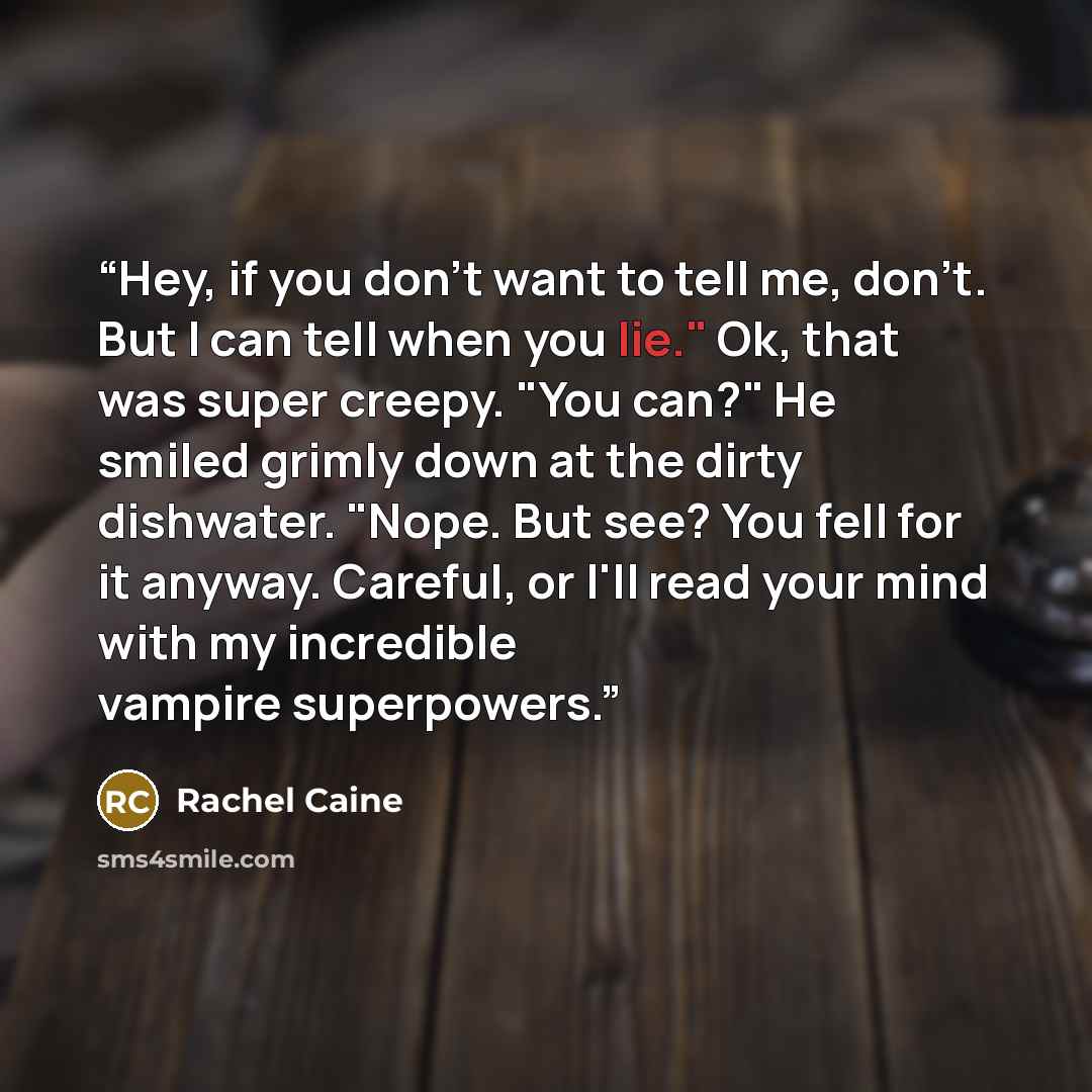 “Hey, if you don't want to tell me, don't. But I can tell when you lie." Ok, that was super creepy. "You can?" He smiled grimly down at the dirty dishwater. "Nope. But see? You fell for it anyway. Careful, or I'll read your mind with my incredible vampire superpowers.” quote by Rachel Caine