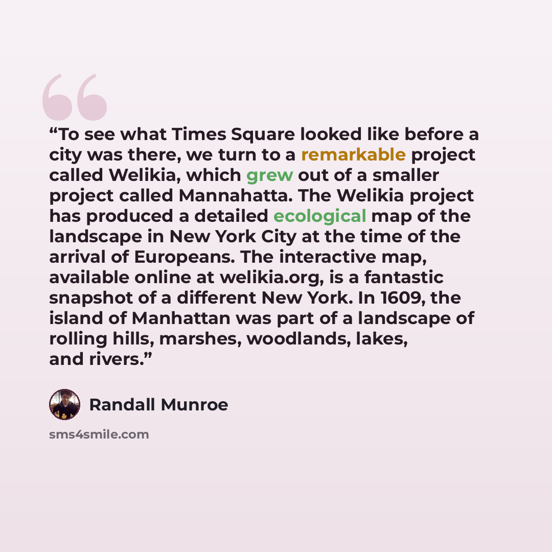 “To see what Times Square looked like before a city was there, we turn to a remarkable project called Welikia, which grew out of a smaller project called Mannahatta. The Welikia project has produced a detailed ecological map of the landscape in New York City at the time of the arrival of Europeans…” quote by Randall Munroe