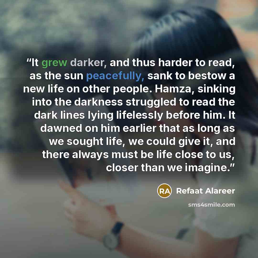 “It grew darker, and thus harder to read, as the sun peacefully, sank to bestow a new life on other people. Hamza, sinking into the darkness struggled to read the dark lines lying lifelessly before him. It dawned on him earlier that as long as we sought life, we could give it, and there always must…” quote by Refaat Alareer