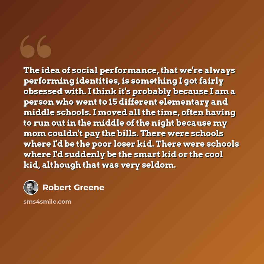 “The idea of social performance, that we're always performing identities, is something I got fairly obsessed with. I think it's probably because I am a person who went to 15 different elementary and middle schools. I moved all the time, often having to run out in the middle of the night because my…” quote by Robert Greene
