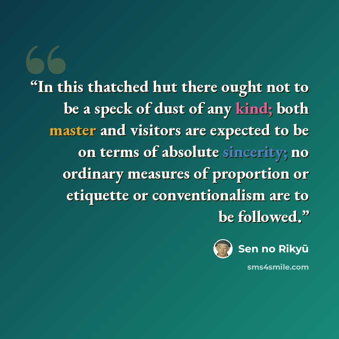 “In this thatched hut there ought not to be a speck of dust of any kind; both master and visitors are expected to be on terms of absolute sincerity; no ordinary measures of proportion or etiquette or conventionalism are to be followed.” quote by Sen no Rikyū