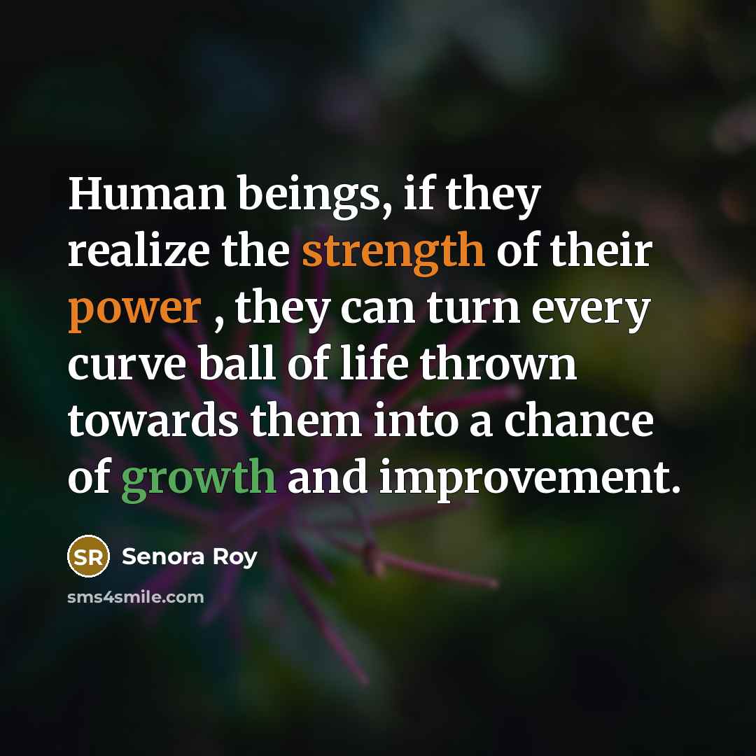 “Human beings, if they realize the strength of their power , they can turn every curve ball of life thrown towards them into a chance of growth and improvement.” quote by Senora Roy