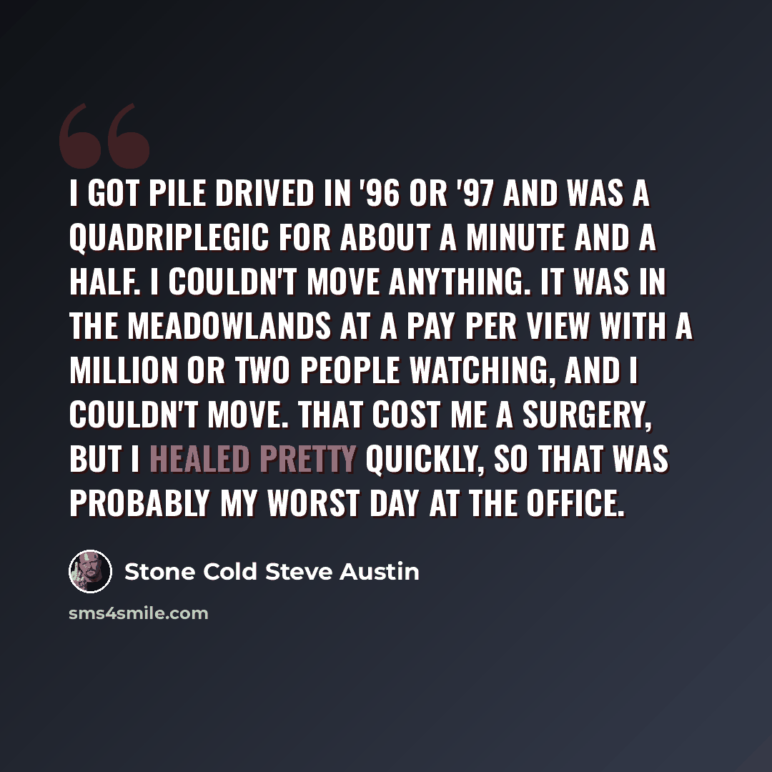 “I got pile drived in '96 or '97 and was a quadriplegic for about a minute and a half. I couldn't move anything. It was in the Meadowlands at a pay per view with a million or two people watching, and I couldn't move. That cost me a surgery, but I healed pretty quickly, so that was probably my worst…” quote by Stone Cold Steve Austin
