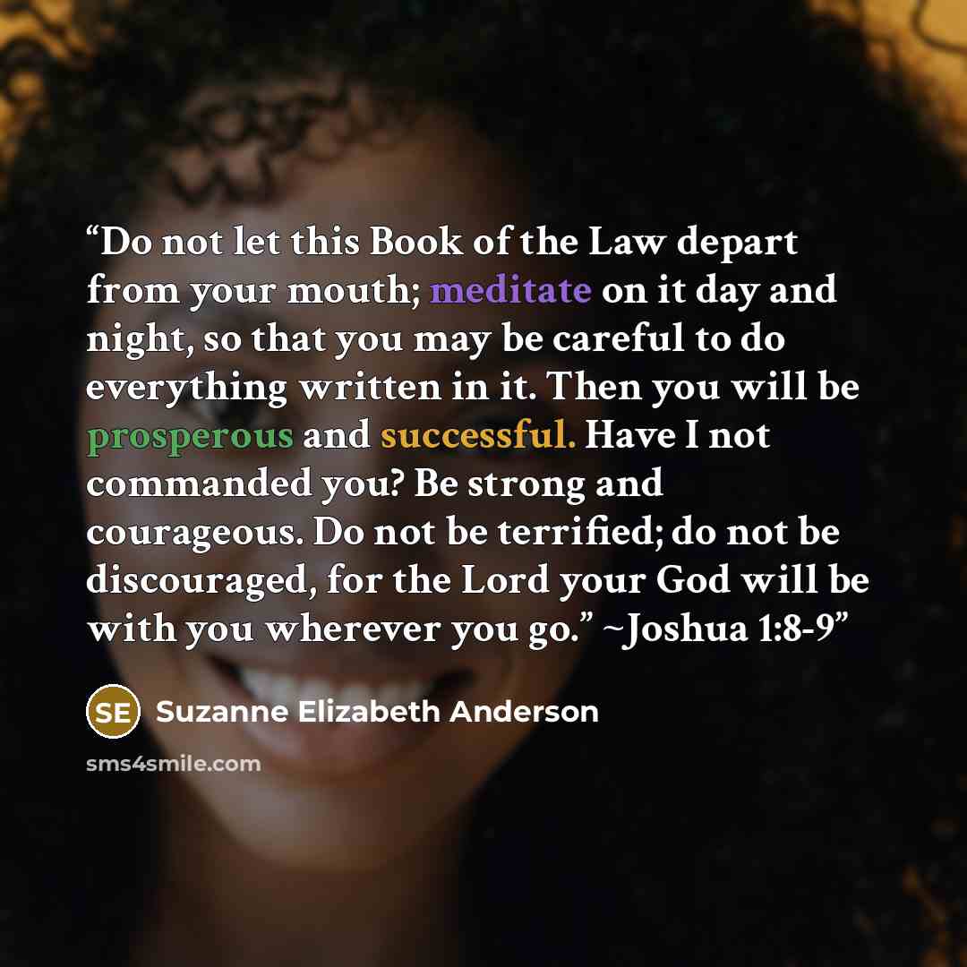 “Do not let this Book of the Law depart from your mouth; meditate on it day and night, so that you may be careful to do everything written in it. Then you will be prosperous and successful. Have I not commanded you? Be strong and courageous. Do not be terrified; do not be discouraged, for the Lord…” quote by Suzanne Elizabeth Anderson