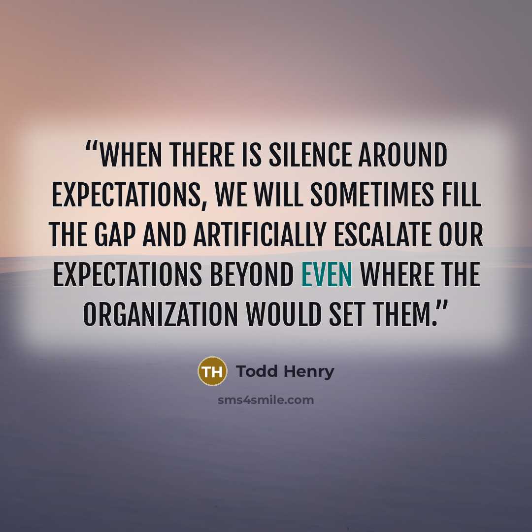 “When there is silence around expectations, we will sometimes fill the gap and artificially escalate our expectations beyond even where the organization would set them.” quote by Todd Henry