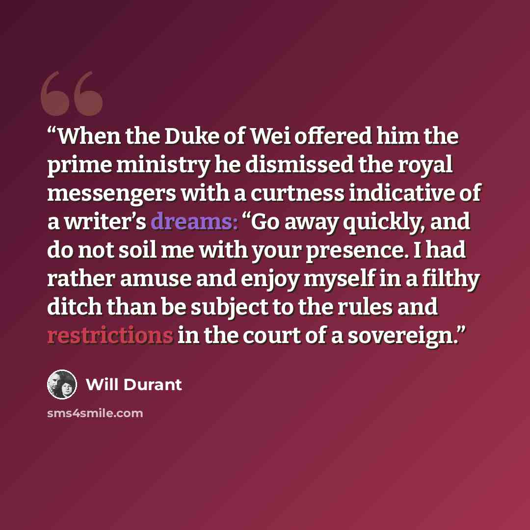 “When the Duke of Wei offered him the prime ministry he dismissed the royal messengers with a curtness indicative of a writer’s dreams: “Go away quickly, and do not soil me with your presence. I had rather amuse and enjoy myself in a filthy ditch than be subject to the rules and restrictions in the…” quote by Will Durant