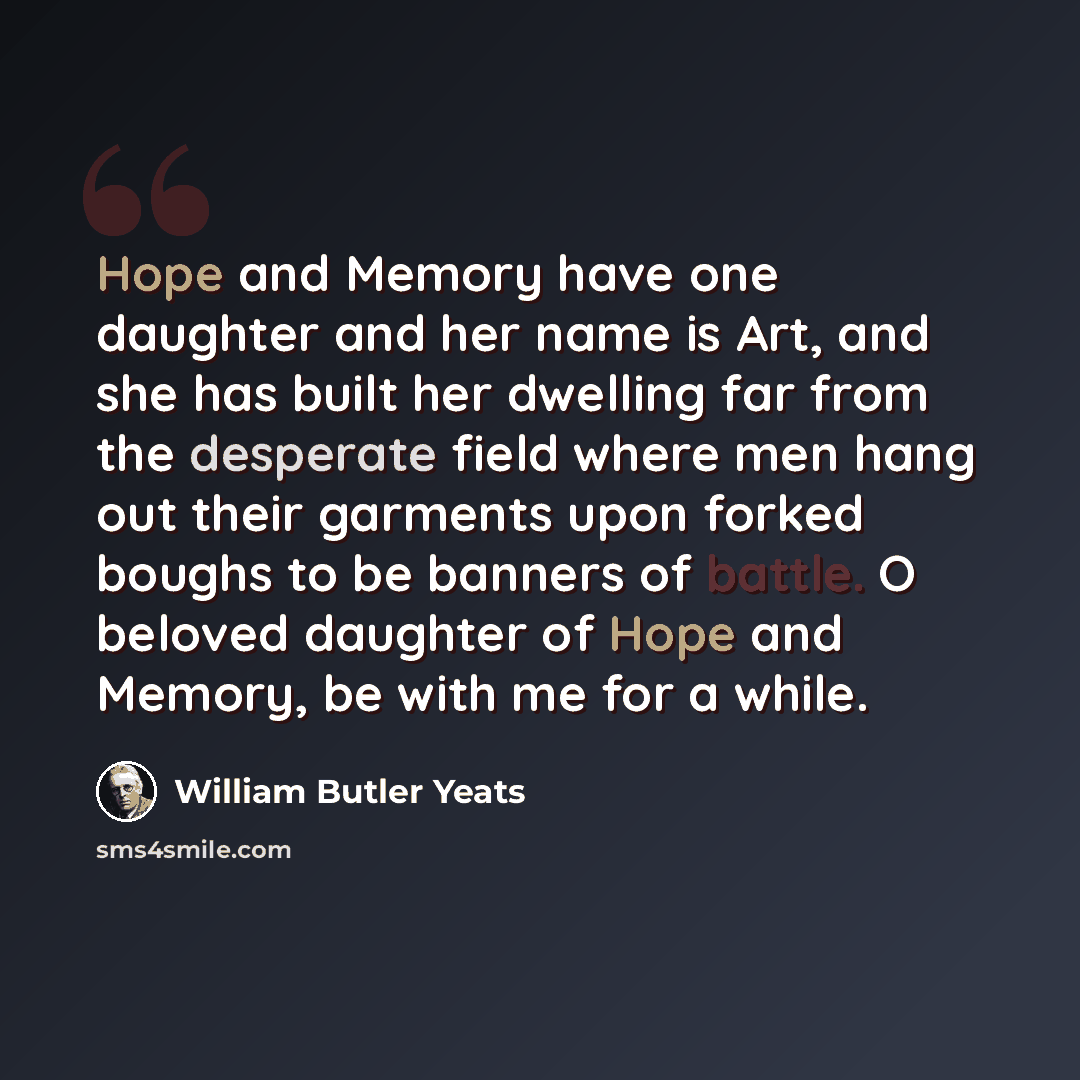 “Hope and Memory have one daughter and her name is Art, and she has built her dwelling far from the desperate field where men hang out their garments upon forked boughs to be banners of battle. O beloved daughter of Hope and Memory, be with me for a while.” quote by William Butler Yeats