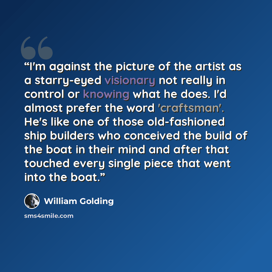 “I'm against the picture of the artist as a starry-eyed visionary not really in control or knowing what he does. I'd almost prefer the word 'craftsman'. He's like one of those old-fashioned ship builders who conceived the build of the boat in their mind and after that touched every single piece…” quote by William Golding