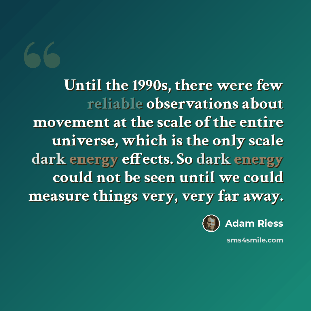 “Until the 1990s, there were few reliable observations about movement at the scale of the entire universe, which is the only scale dark energy effects. So dark energy could not be seen until we could measure things very, very far away.” quote by Adam Riess