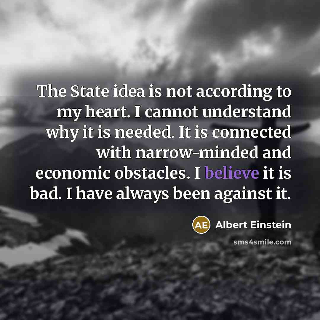 “The State idea is not according to my heart. I cannot understand why it is needed. It is connected with narrow-minded and economic obstacles. I believe it is bad. I have always been against it.” quote by Albert Einstein