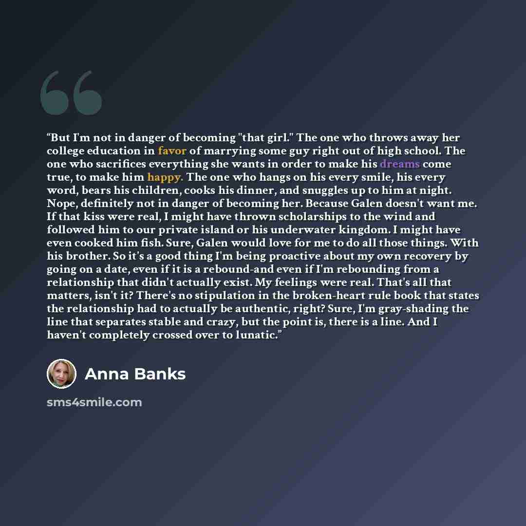 “But I'm not in danger of becoming "that girl." The one who throws away her college education in favor of marrying some guy right out of high school. The one who sacrifices everything she wants in order to make his dreams come true, to make him happy. The one who hangs on his every smile, his every…” quote by Anna Banks